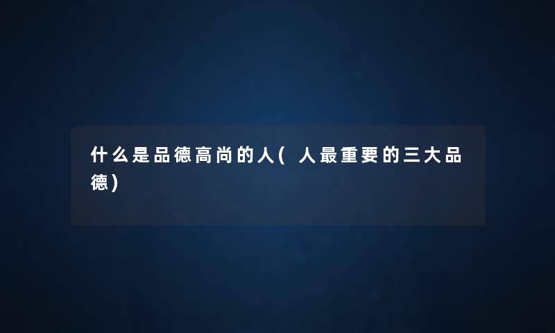什么是品德高尚的人(人重要的三大品德) 什么是品德高尚的人(人重要的三大品德)