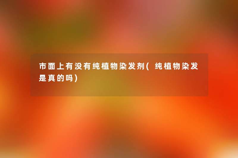 市面上有没有纯植物染发剂(纯植物染发是真的吗) 市面上有没有纯植物染发剂(纯植物染发是真的吗)