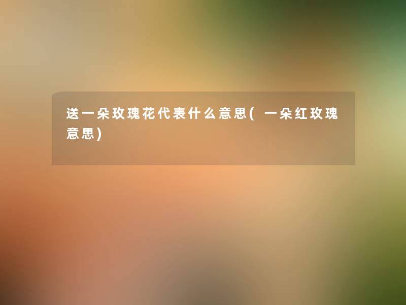 送一朵玫瑰花代表什么意思(一朵红玫瑰意思) 送一朵玫瑰花代表什么意思(一朵红玫瑰意思)