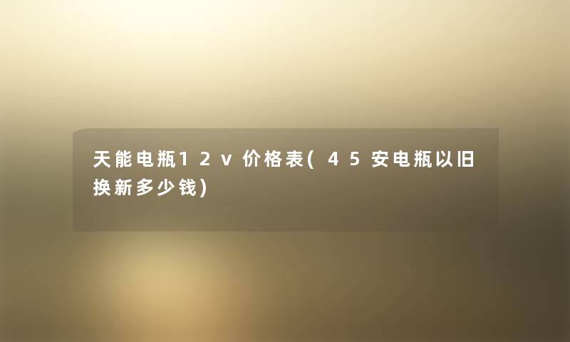 天能电瓶12v价格表(45安电瓶以旧换新多少钱) 天能电瓶12v价格表(45安电瓶以旧换新多少钱)