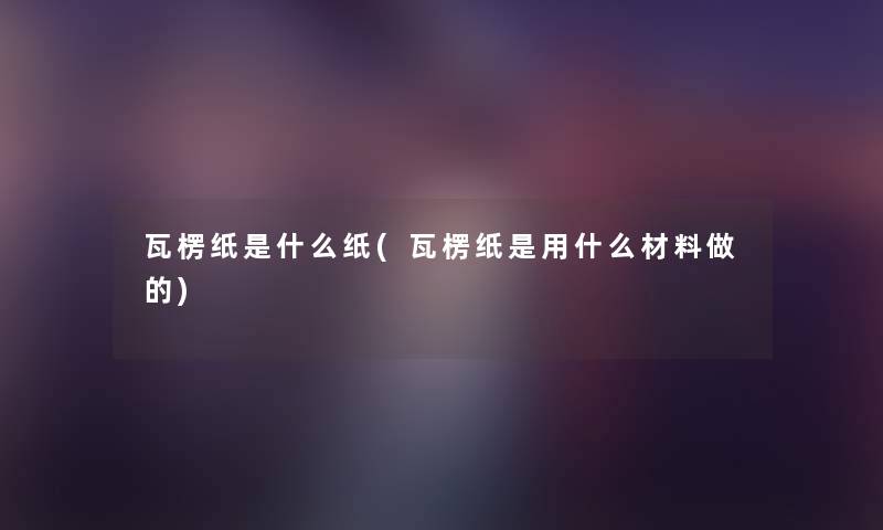 瓦楞纸是什么纸(瓦楞纸是用什么材料做的) 瓦楞纸是什么纸(瓦楞纸是用什么材料做的)