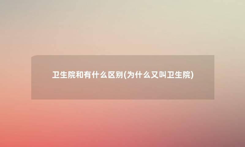卫生院和有什么区别(为什么又叫卫生院)