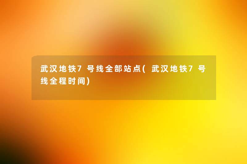 武汉地铁7号线整理的站点(武汉地铁7号线全程时间)