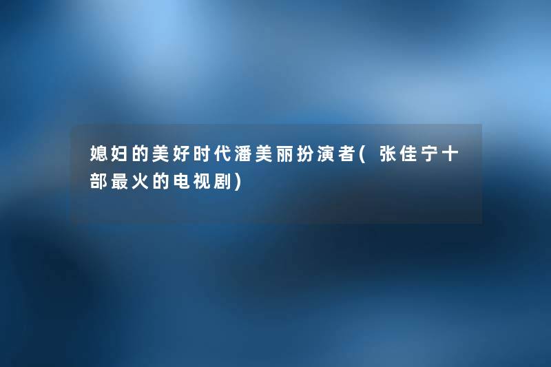 媳妇的美好时代潘美丽扮演者(张佳宁十部火的电视剧) 媳妇的美好时代潘美丽扮演者(张佳宁十部火的电视剧)