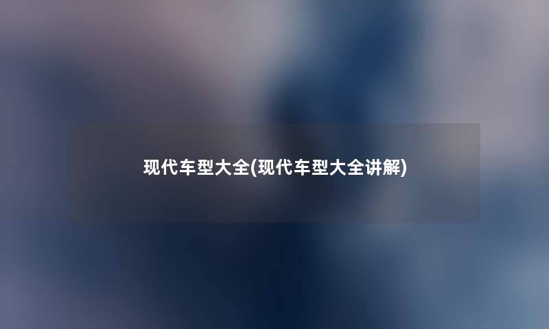 现代车型大全(现代车型大全讲解) 现代车型大全(现代车型大全讲解)