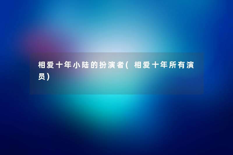 相爱十年小陆的扮演者(相爱十年所有演员) 相爱十年小陆的扮演者(相爱十年所有演员)