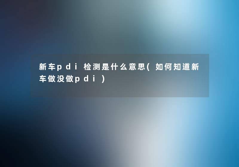 新车pdi检测是什么意思(如何知道新车做没做pdi) 新车pdi检测是什么意思(如何知道新车做没做pdi)