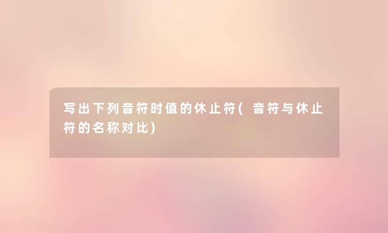 写出下列音符时值的休止符(音符与休止符的名称对比) 写出下列音符时值的休止符(音符与休止符的名称对比)