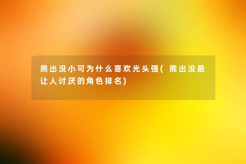 熊出没小可为什么喜欢光头强(熊出没让人讨厌的角色推荐) 熊出没小可为什么喜欢光头强(熊出没让人讨厌的角色推荐)