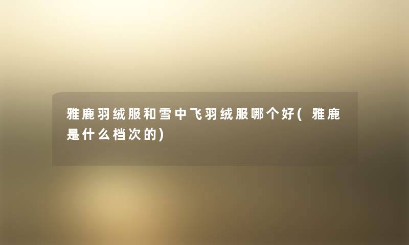 雅鹿羽绒服和雪中飞羽绒服哪个好(雅鹿是什么档次的) 雅鹿羽绒服和雪中飞羽绒服哪个好(雅鹿是什么档次的)
