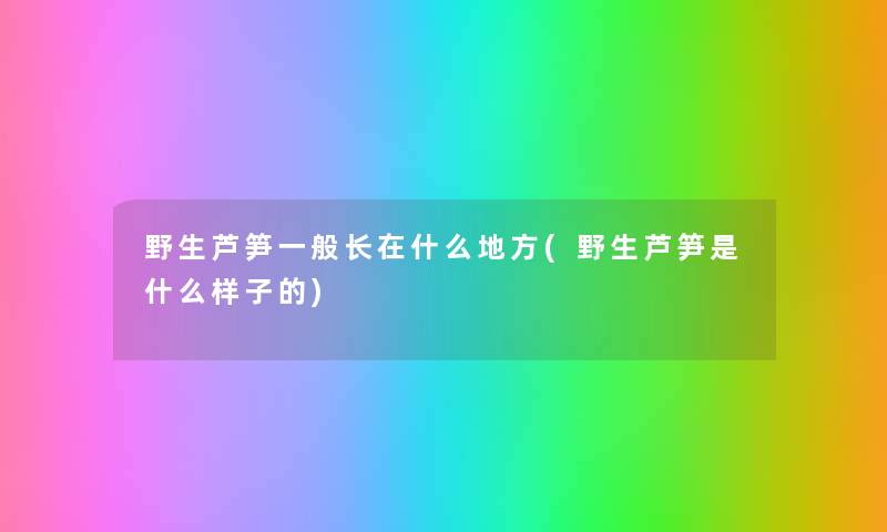 野生芦笋一般长在什么地方(野生芦笋是什么样子的) 野生芦笋一般长在什么地方(野生芦笋是什么样子的)