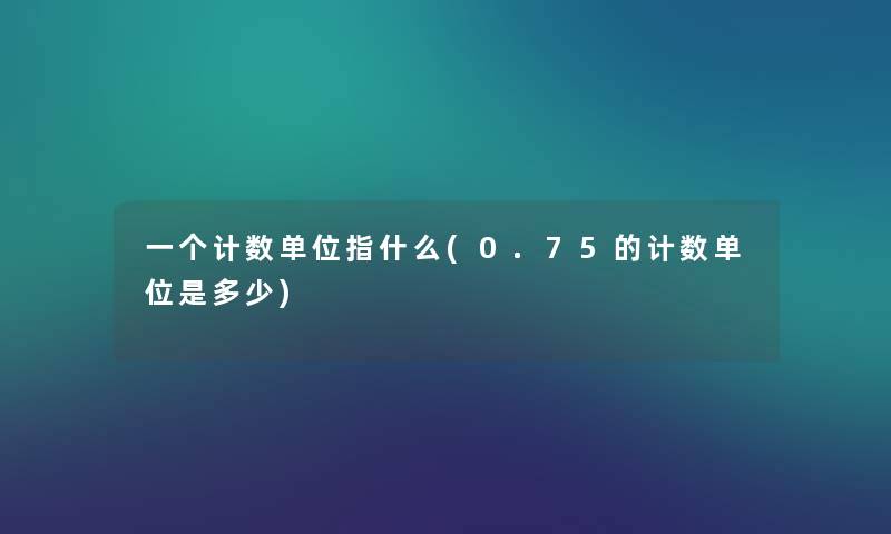 一个计数单位指什么(0.75的计数单位是多少) 一个计数单位指什么(0.75的计数单位是多少)