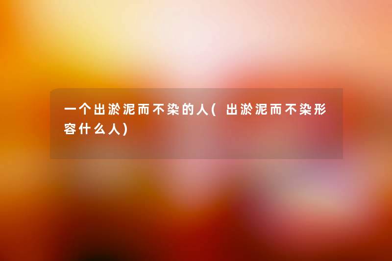 一个出淤泥而不染的人(出淤泥而不染形容什么人) 一个出淤泥而不染的人(出淤泥而不染形容什么人)