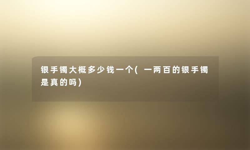 银手镯大概多少钱一个(一两百的银手镯是真的吗) 银手镯大概多少钱一个(一两百的银手镯是真的吗)