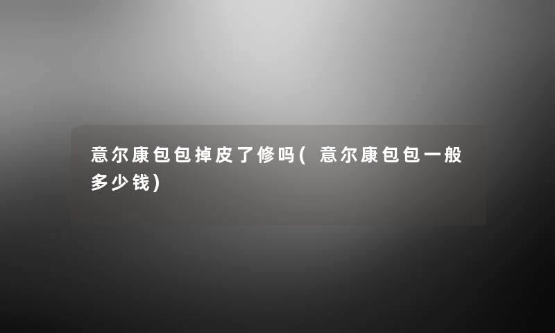 意尔康包包掉皮了修吗(意尔康包包一般多少钱) 意尔康包包掉皮了修吗(意尔康包包一般多少钱)