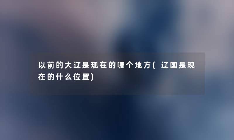 以前的大辽是的哪个地方(辽国是的什么位置) 以前的大辽是的哪个地方(辽国是的什么位置)