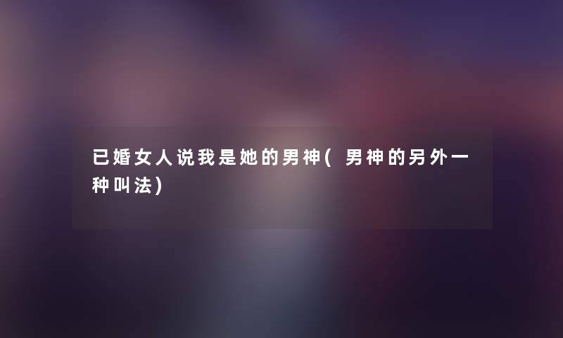 已婚女人说我是她的男神(男神的一方面一种叫法) 已婚女人说我是她的男神(男神的一方面一种叫法)