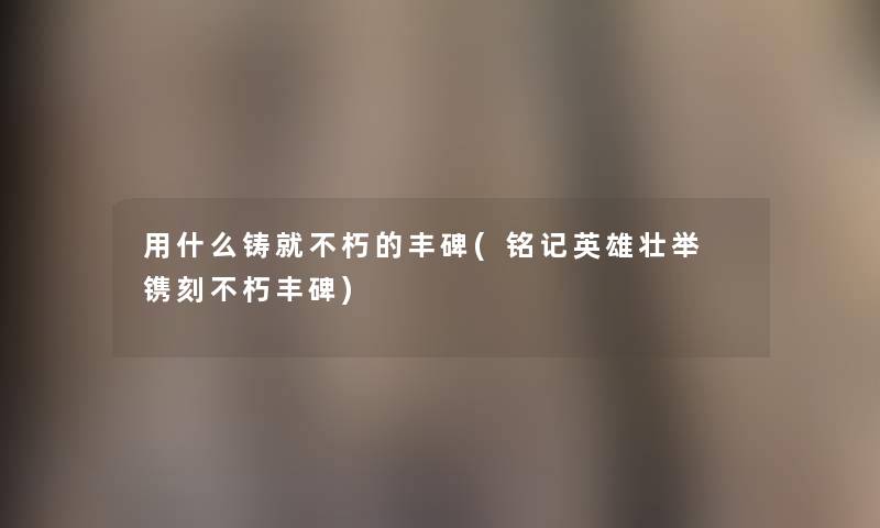 用什么铸就不朽的丰碑(铭记英雄壮举 镌刻不朽丰碑) 用什么铸就不朽的丰碑(铭记英雄壮举 镌刻不朽丰碑)