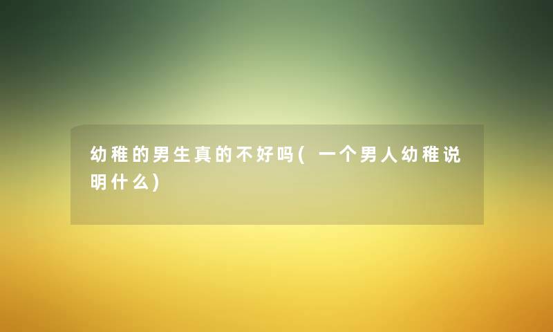 幼稚的男生真的不好吗(一个男人幼稚说明什么) 幼稚的男生真的不好吗(一个男人幼稚说明什么)