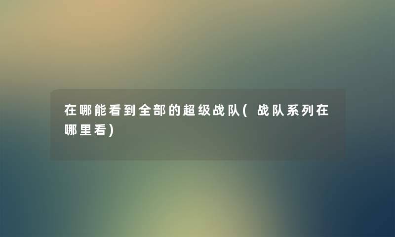 在哪能看到整理的的超级战队(战队系列在哪里看) 在哪能看到整理的的超级战队(战队系列在哪里看)