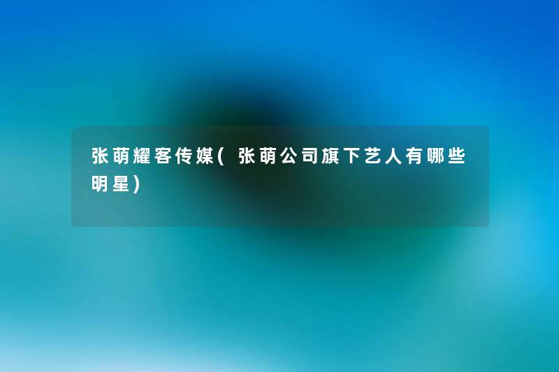 张萌耀客传媒(张萌公司旗下艺人有哪些明星) 张萌耀客传媒(张萌公司旗下艺人有哪些明星)