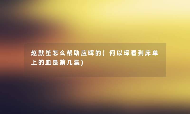 赵默笙怎么帮助应晖的(何以琛看到床单上的血是第几集) 赵默笙怎么帮助应晖的(何以琛看到床单上的血是第几集)
