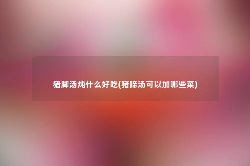 猪脚汤炖什么好吃(猪蹄汤可以加哪些菜) 猪脚汤炖什么好吃(猪蹄汤可以加哪些菜)