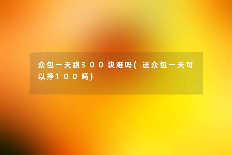 众包一天跑300块难吗(送众包一天可以挣100吗) 众包一天跑300块难吗(送众包一天可以挣100吗)