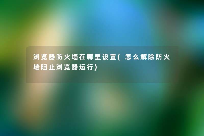 浏览器防火墙在哪里设置(怎么解除防火墙阻止浏览器运行) 浏览器防火墙在哪里设置(怎么解除防火墙阻止浏览器运行)