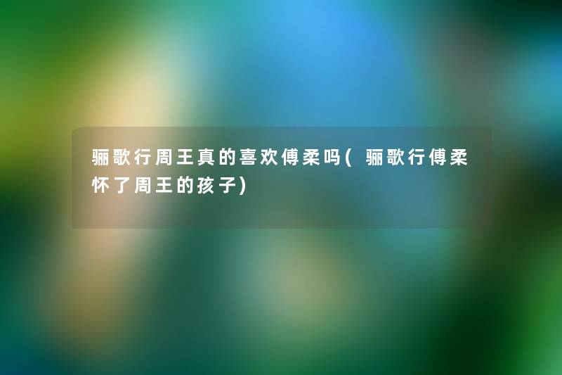 骊歌行周王真的喜欢傅柔吗(骊歌行傅柔怀了周王的孩子) 骊歌行周王真的喜欢傅柔吗(骊歌行傅柔怀了周王的孩子)