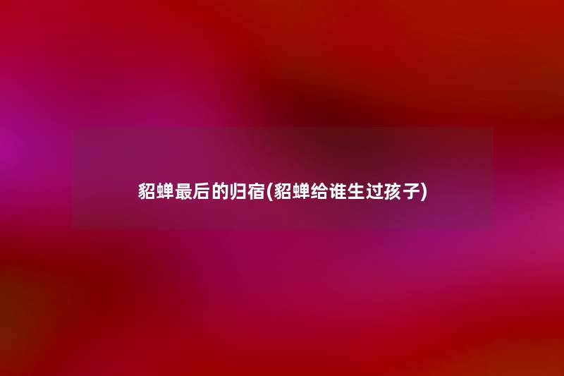 貂蝉这里要说的归宿(貂蝉给谁生过孩子) 貂蝉这里要说的归宿(貂蝉给谁生过孩子)