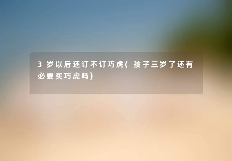 3岁以后还订不订巧虎(孩子三岁了还有必要买巧虎吗) 3岁以后还订不订巧虎(孩子三岁了还有必要买巧虎吗)