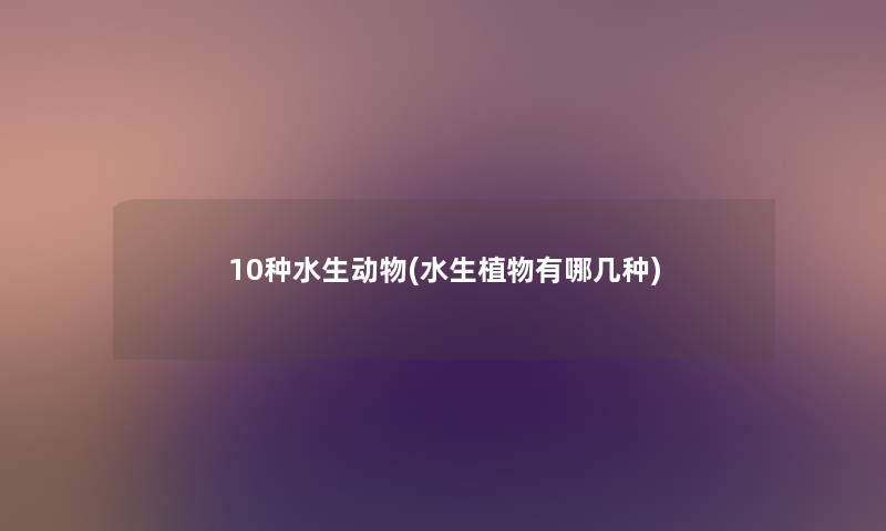 10种水生动物(水生植物有哪几种) 10种水生动物(水生植物有哪几种)