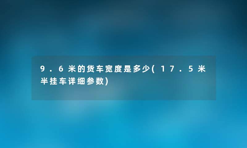 9.6米的货车宽度是多少(17.5米半挂车详细参数) 9.6米的货车宽度是多少(17.5米半挂车详细参数)