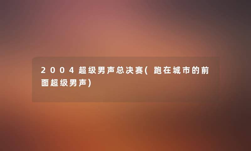 2004超级男声总决赛(跑在城市的前面超级男声) 2004超级男声总决赛(跑在城市的前面超级男声)