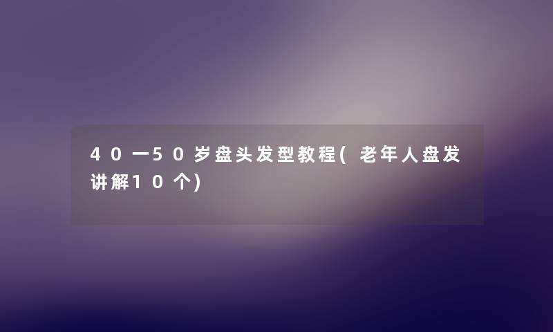 40一50岁盘头发型教程(老年人盘发讲解10个) 40一50岁盘头发型教程(老年人盘发讲解10个)
