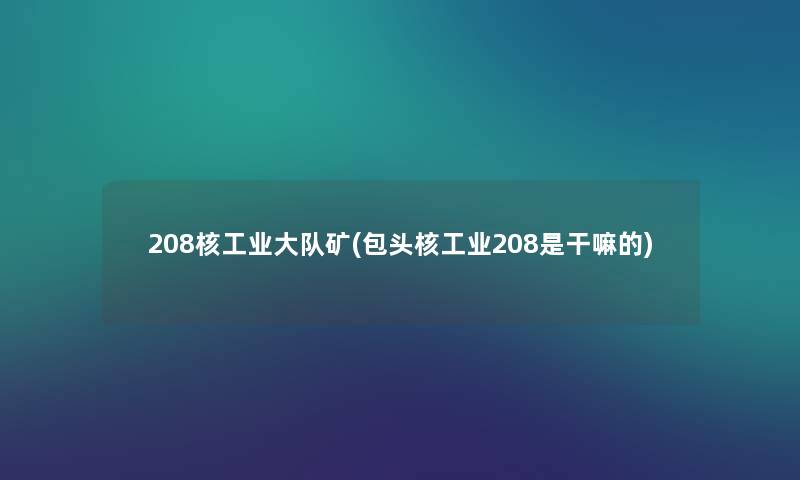 208核工业大队矿(包头核工业208是干嘛的) 208核工业大队矿(包头核工业208是干嘛的)