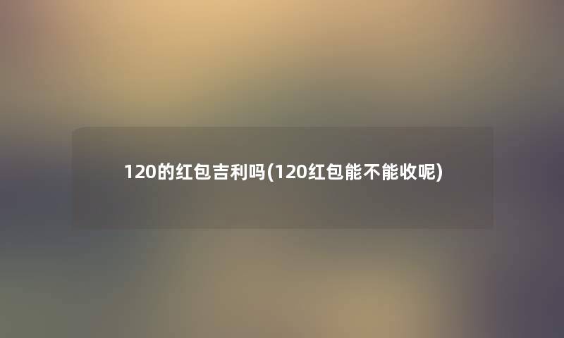 120的红包吉利吗(120红包能不能收呢) 120的红包吉利吗(120红包能不能收呢)