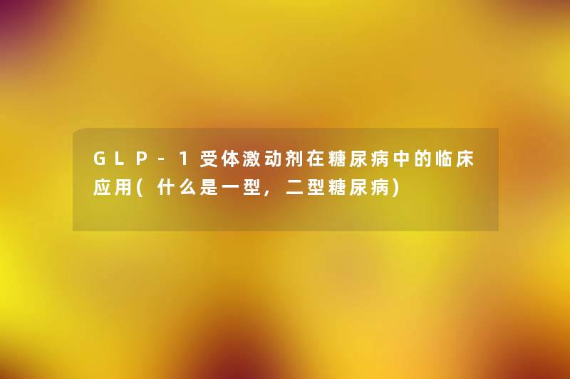 GLP-1受体激动剂在糖尿病中的临床应用(什么是一型,二型糖尿病) GLP-1受体激动剂在糖尿病中的临床应用(什么是一型,二型糖尿病)