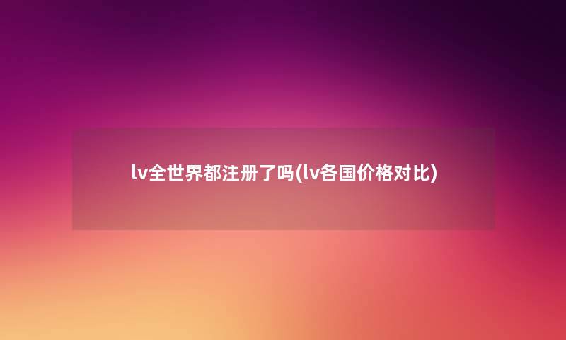 lv全世界都注册了吗(lv各国价格对比)