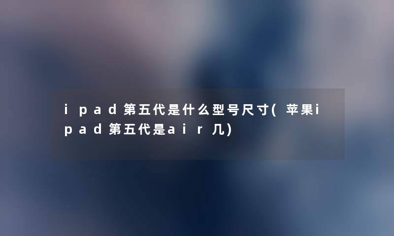 ipad第五代是什么型号尺寸(苹果ipad第五代是air几) ipad第五代是什么型号尺寸(苹果ipad第五代是air几)