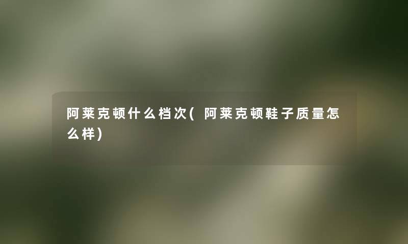 阿莱克顿什么档次(阿莱克顿鞋子质量怎么样) 阿莱克顿什么档次(阿莱克顿鞋子质量怎么样)