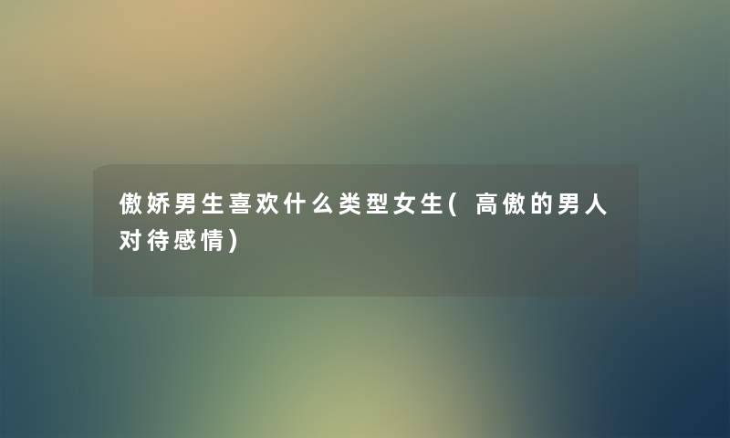 傲娇男生喜欢什么类型女生(高傲的男人对待感情) 傲娇男生喜欢什么类型女生(高傲的男人对待感情)