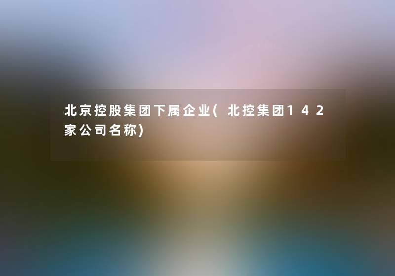 北京控股集团下属企业(北控集团142家公司名称) 北京控股集团下属企业(北控集团142家公司名称)