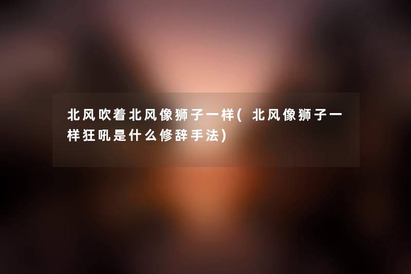 北风吹着北风像狮子一样(北风像狮子一样狂吼是什么修辞手法) 北风吹着北风像狮子一样(北风像狮子一样狂吼是什么修辞手法)