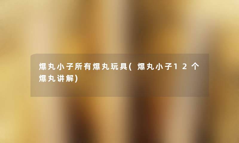 爆丸小子所有爆丸玩具(爆丸小子12个爆丸讲解) 爆丸小子所有爆丸玩具(爆丸小子12个爆丸讲解)