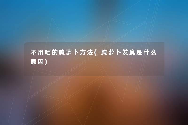 不用晒的腌萝卜方法(腌萝卜发臭是什么原因) 不用晒的腌萝卜方法(腌萝卜发臭是什么原因)