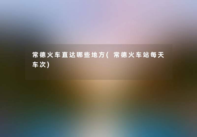 常德火车直达哪些地方(常德火车站每天车次) 常德火车直达哪些地方(常德火车站每天车次)