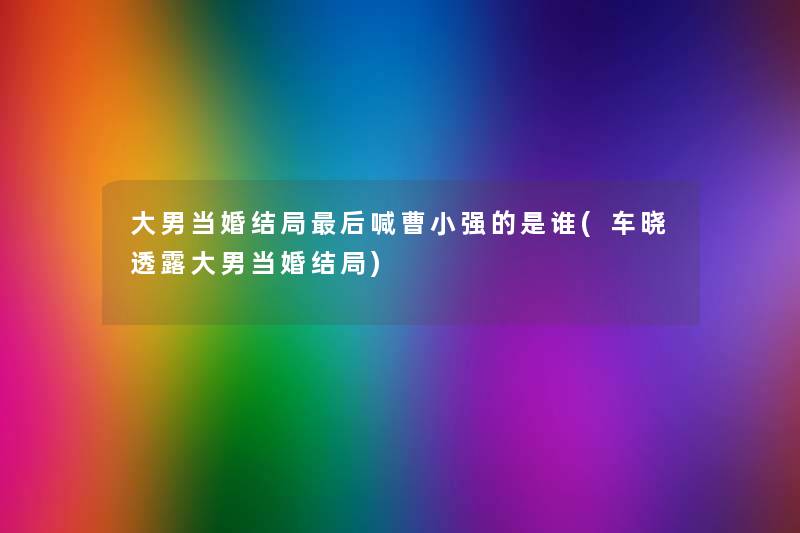 大男当婚结局这里要说喊曹小强的是谁(车晓透露大男当婚结局) 大男当婚结局这里要说喊曹小强的是谁(车晓透露大男当婚结局)