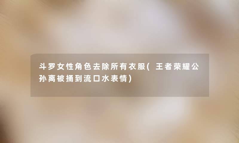 斗罗女性角色去除所有衣服(王者荣耀公孙离被捅到流口水表情) 斗罗女性角色去除所有衣服(王者荣耀公孙离被捅到流口水表情)